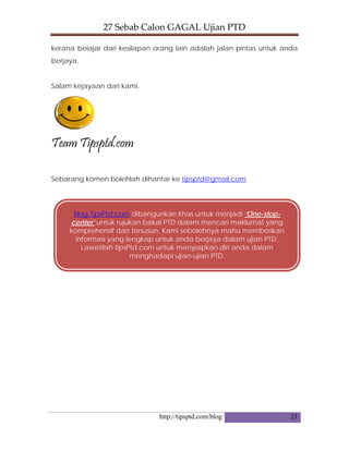 27 Sebab Calon GAGAL Ujian PTD 
http://tipsptd.com/blog 21
kerana belajar dari kesilapan orang lain adalah jalan pintas untuk anda
berjaya.
Salam kejayaan dari kami,
Team Tipsptd.com
Sebarang komen bolehlah dihantar ke tipsptd@gmail.com
Blog TipsPtd.com dibangunkan khas untuk menjadi ‘One-stop-
center’ untuk rujukan bakal PTD dalam mencari maklumat yang
komprehensif dan tersusun. Kami sebolehnya mahu memberikan
informasi yang lengkap untuk anda berjaya dalam ujian PTD.
Lawatilah tipsPtd.com untuk menyiapkan diri anda dalam
menghadapi ujian-ujian PTD.
 