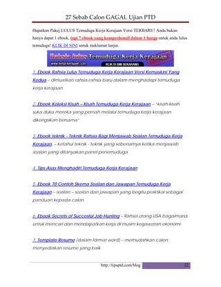 27 Sebab Calon GAGAL Ujian PTD 
http://tipsptd.com/blog
Dapatkan Pakej LULUS Temuduga Kerja Kerajaan Versi TERBARU! Anda bukan
hanya dapat 1 ebook, tapi 7 ebook yang komprehensif dalam 1 harga untuk anda lulus
temuduga! KLIK DI SINI untuk maklumat lanjut.
1. Ebook Rahsia Lulus Temuduga Kerja Kerajaan Versi Kemaskini Yang
Kedua – dimuatkan rahsia-rahsia baru dalam menghadapi temuduga
kerja kerajaan
2. Ebook Koleksi Kisah – Kisah Temuduga Kerja Kerajaan – “kisah-kisah
suka duka mereka yang pernah melalui temuduga kerja kerajaan
dikongsikan bersama”
3. Ebook teknik - Teknik Rahsia Bagi Menjawab Soalan Temuduga Kerja
Kerajaan. – ketahui teknik - teknik yang sebenarnya ketika menjawab
soalan yang ditanyakan panel penemuduga
4. Tips Asas Menghadiri Temuduga Kerja Kerajaan
5. Ebook 70 Contoh Skema Soalan dan Jawapan Temuduga Kerja
Kerajaan – soalan – soalan dan jawapan yang begitu praktikal sebagai
panduan kepada calon
6. Ebook Secrets of Succesful Job Hunting – Rahsia orang USA bagaimana
untuk mencari dan mendapatkan kerja di musim kegawatan ekonomi
7. Template Resume (dalam format word) – memudahkan calon
menyediakan resume yang baik
22
 