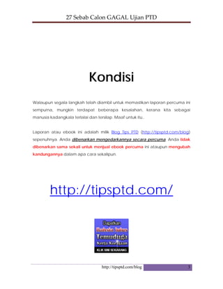 27 Sebab Calon GAGAL Ujian PTD 
http://tipsptd.com/blog 3
Kondisi
Walaupun segala langkah telah diambil untuk memastikan laporan percuma ini
sempurna, mungkin terdapat beberapa kesalahan, kerana kita sebagai
manusia kadangkala terlalai dan tersilap. Maaf untuk itu..
Laporan atau ebook ini adalah milik Blog Tips PTD (http://tipsptd.com/blog)
sepenuhnya. Anda dibenarkan mengedarkannya secara percuma. Anda tidak
dibenarkan sama sekali untuk menjual ebook percuma ini ataupun mengubah
kandungannya dalam apa cara sekalipun.
http://tipsptd.com/
 