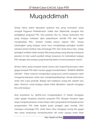 27 Sebab Calon GAGAL Ujian PTD 
http://tipsptd.com/blog 4
Muqaddimah
Setiap tahun boleh dikatakan puluhan ribu yang memohon untuk
menjadi Pegawai Perkhidmatan Tadbir dan Diplomatik ataupun kita
panggilnya pegawai PTD. Dari puluhan ribu itu, hanya beberapa ribu
yang berjaya melepasi ujian peperiksaan bertulis PTD dan layak
menghadapi PAC. Setelah melalui proses tapisan PAC, hanya
sebahagian yang berjaya untuk terus menghadapi peringkat terakhir
sebelum proses lantikan iaitu temuduga PTD. Dan anda harus tahu, setiap
peringkat ambilan tidak sampai 500 orang sahaja yang diserap menjawat
jawatan ini dan sudah pastilah tahap kesukaran ini meletakkan kerjaya
PTD sebagai satu kerjaya yang berprestij dalam senarai penjawat awam.
Antara faktor yang menjadi sebab utama dan terpenting kenapa calon
gagal menjadi PTD ialah mereka gagal mendefinisikan “KENAPA MEREKA
GAGAL!”. Pakar motivasi mengatakan yang kunci utama kejayaan ialah
mengenal kekuatan anda dan memperkukuhkannya. Kenali kelemahan
anda dan cuba perbaiki. Belajar dari kesilapan orang lain adalah satu
jalan ‘shortcut’ untuk berjaya sebab itulah dikatakan ‘sejarah mengajar
kita untk berjaya’.
Atas kesedaran itu, tipsPtd.com mengumpulkan 27 sebab mengapa
calon gagal menjawat jawatan pegawai PTD. Dengan harapan agar
ianya menjadi panduan untuk setiap calon yang bakal menduduki proses
pengambilan PTD tidak kiralah pada perigkat ujian bertulis, PAC
mahupun temuduga PTD, anda harus tahu mengapa orang lain gagal
dan anda seharusnya memperkuatkan diri anda supaya anda tidak
 