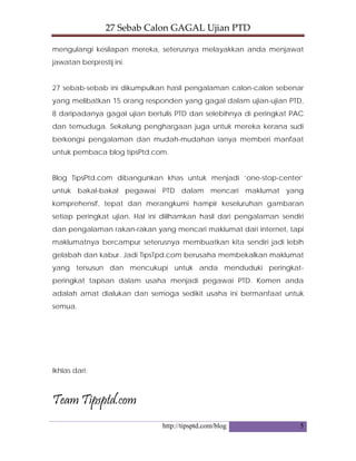 27 Sebab Calon GAGAL Ujian PTD 
http://tipsptd.com/blog 5
mengulangi kesilapan mereka, seterusnya melayakkan anda menjawat
jawatan berprestij ini.
27 sebab-sebab ini dikumpulkan hasil pengalaman calon-calon sebenar
yang melibatkan 15 orang responden yang gagal dalam ujian-ujian PTD,
8 daripadanya gagal ujian bertulis PTD dan selebihnya di peringkat PAC
dan temuduga. Sekalung penghargaan juga untuk mereka kerana sudi
berkongsi pengalaman dan mudah-mudahan ianya memberi manfaat
untuk pembaca blog tipsPtd.com.
Blog TipsPtd.com dibangunkan khas untuk menjadi ‘one-stop-center’
untuk bakal-bakal pegawai PTD dalam mencari maklumat yang
komprehensif, tepat dan merangkumi hampir keseluruhan gambaran
setiap peringkat ujian. Hal ini diilhamkan hasil dari pengalaman sendiri
dan pengalaman rakan-rakan yang mencari maklumat dari internet, tapi
maklumatnya bercampur seterusnya membuatkan kita sendiri jadi lebih
gelabah dan kabur. Jadi TipsTpd.com berusaha membekalkan maklumat
yang tersusun dan mencukupi untuk anda menduduki peringkat-
peringkat tapisan dalam usaha menjadi pegawai PTD. Komen anda
adalah amat dialukan dan semoga sedikit usaha ini bermanfaat untuk
semua.
Ikhlas dari;
Team Tipsptd.com
 