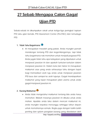 27 Sebab Calon GAGAL Ujian PTD 
http://tipsptd.com/blog 6
27 Sebab Mengapa Calon Gagal
Ujian PTD
Sebab-sebab ini dikumpulkan sekali untuk ketiga-tiga peringkat tapisan
PTD iaitu ujian bertulis, PTD Assessment Center (Pre-PAC) dan temuduga
PTD.
1. Tidak Tahu Bagaimana
• Ini merupakan masalah yang pokok. Anda mungkin pernah
mendengar tentang PTD dan kegemilangannya, tapi tidak
tahu bagaimana nak memohon untuk menjadi pegawai PTD.
Anda jugak tidak tahu apa kelayakan yang diperlukan untuk
menjawat jawatan ini dan apakah tuntutan-tuntutan dalam
menjawat jawatan ini. Dalam kata lain faktor ini merupakan
maklumat asas yang anda seharusnya tahu dengan tepat
bagi memastikan arah tuju anda untuk menjawat jawatan
PTD lurus dan sampai ke arah tujunya. Gagal mendapatkan
maklumat yang tepat merupakan jalan utama untuk anda
gagal manjawat jawatan ini.
2. Kurang Maklumat
• Anda tidak mengetahui maklumat tentang bila anda harus
memohon. Bilakah masanya jawatan ini dibuka untuk anda
mohon. Apabila anda leka dalam mencari maklumat ini,
anda mungkin terpaksa menunggu sehingga tahun depan
untuk memohonnya semula. Begitu juga dengan tarikh-tarikh
penting dan system pengisian borang yang disediakan oleh
 