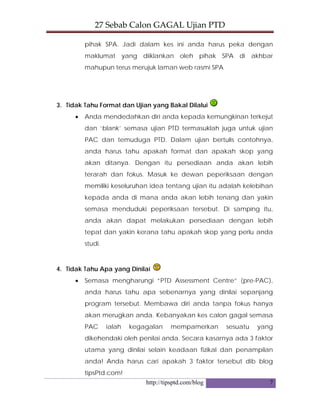 27 Sebab Calon GAGAL Ujian PTD 
http://tipsptd.com/blog 7
pihak SPA. Jadi dalam kes ini anda harus peka dengan
maklumat yang diiklankan oleh pihak SPA di akhbar
mahupun terus merujuk laman web rasmi SPA
3. Tidak Tahu Format dan Ujian yang Bakal Dilalui
• Anda mendedahkan diri anda kepada kemungkinan terkejut
dan ‘blank’ semasa ujian PTD termasuklah juga untuk ujian
PAC dan temuduga PTD. Dalam ujian bertulis contohnya,
anda harus tahu apakah format dan apakah skop yang
akan ditanya. Dengan itu persediaan anda akan lebih
terarah dan fokus. Masuk ke dewan peperiksaan dengan
memiliki keseluruhan idea tentang ujian itu adalah kelebihan
kepada anda di mana anda akan lebih tenang dan yakin
semasa menduduki peperiksaan tersebut. Di samping itu,
anda akan dapat melakukan persediaan dengan lebih
tepat dan yakin kerana tahu apakah skop yang perlu anda
studi.
4. Tidak Tahu Apa yang Dinilai
• Semasa mengharungi “PTD Assessment Centre” (pre-PAC),
anda harus tahu apa sebenarnya yang dinilai sepanjang
program tersebut. Membawa diri anda tanpa fokus hanya
akan merugkan anda. Kebanyakan kes calon gagal semasa
PAC ialah kegagalan mempamerkan sesuatu yang
dikehendaki oleh penilai anda. Secara kasarnya ada 3 faktor
utama yang dinilai selain keadaan fizikal dan penampilan
anda! Anda harus cari apakah 3 faktor tersebut dib blog
tipsPtd.com!
 