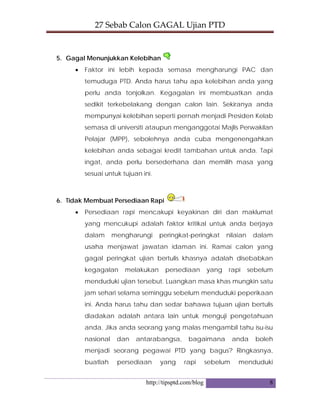 27 Sebab Calon GAGAL Ujian PTD 
http://tipsptd.com/blog 8
5. Gagal Menunjukkan Kelebihan
• Faktor ini lebih kepada semasa mengharungi PAC dan
temuduga PTD. Anda harus tahu apa kelebihan anda yang
perlu anda tonjolkan. Kegagalan ini membuatkan anda
sedikit terkebelakang dengan calon lain. Sekiranya anda
mempunyai kelebihan seperti pernah menjadi Presiden Kelab
semasa di universiti ataupun menganggotai Majlis Perwakilan
Pelajar (MPP), sebolehnya anda cuba mengenengahkan
kelebihan anda sebagai kredit tambahan untuk anda. Tapi
ingat, anda perlu bersederhana dan memilih masa yang
sesuai untuk tujuan ini.
6. Tidak Membuat Persediaan Rapi
• Persediaan rapi mencakupi keyakinan diri dan maklumat
yang mencukupi adalah faktor kritikal untuk anda berjaya
dalam mengharungi peringkat-peringkat nilaian dalam
usaha menjawat jawatan idaman ini. Ramai calon yang
gagal peringkat ujian bertulis khasnya adalah disebabkan
kegagalan melakukan persediaan yang rapi sebelum
menduduki ujian tersebut. Luangkan masa khas mungkin satu
jam sehari selama seminggu sebelum menduduki peperikaan
ini. Anda harus tahu dan sedar bahawa tujuan ujian bertulis
diadakan adalah antara lain untuk menguji pengetahuan
anda. Jika anda seorang yang malas mengambil tahu isu-isu
nasional dan antarabangsa, bagaimana anda boleh
menjadi seorang pegawai PTD yang bagus? Ringkasnya,
buatlah persediaan yang rapi sebelum menduduki
 