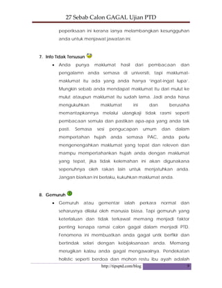 27 Sebab Calon GAGAL Ujian PTD 
http://tipsptd.com/blog 9
peperiksaan ini kerana ianya melambangkan kesungguhan
anda untuk menjawat jawatan ini.
7. Info Tidak Tersusun
• Anda punya maklumat hasil dari pembacaan dan
pengalamn anda semasa di universiti, tapi maklumat-
maklumat itu ada yang anda hanya ‘ingat-ingat lupa’.
Mungkin sebab anda mendapat maklumat itu dari mulut ke
mulut ataupun maklumat itu sudah lama. Jadi anda harus
mengukuhkan maklumat ini dan berusaha
memantapkannya melalui ulangkaji tidak rasmi seperti
pembacaan semula dan pastikan apa-apa yang anda tak
pasti. Semasa sesi pengucapan umum dan dalam
mempertahan hujah anda semasa PAC, anda perlu
mengenengahkan maklumat yang tepat dan releven dan
mampu mempertahankan hujah anda dengan maklumat
yang tepat, jika tidak kelemahan ini akan digunakana
sepenuhnya oleh rakan lain untuk menjatuhkan anda.
Jangan biarkan ini berlaku, kukuhkan maklumat anda.
8. Gemuruh
• Gemuruh atau gementar ialah perkara normal dan
seharusnya dilalui oleh manusia biasa. Tapi gemuruh yang
keterlaluan dan tidak terkawal memang menjadi faktor
penting kenapa ramai calon gagal dalam menjadi PTD.
Fenomena ini membuatkan anda gagal untk berfikir dan
bertindak selari dengan kebijaksanaan anda. Memang
merugikan kalau anda gagal mengawalnya. Pendekatan
holistic seperti berdoa dan mohon restu ibu ayah adalah
 