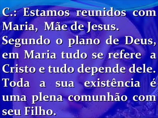 C.: Estamos reunidos com
Maria, Mãe de Jesus.
Segundo o plano de Deus,
em Maria tudo se refere a
Cristo e tudo depende dele.
Toda a sua existência é
uma plena comunhão com
seu Filho.

 