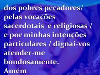 dos pobres pecadores/
pelas vocações
sacerdotais e religiosas /
e por minhas intenções
particulares / dignai-vos
atender-me
bondosamente.
Amém

 