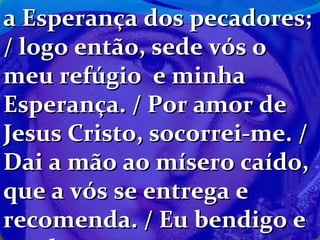 a Esperança dos pecadores;
/ logo então, sede vós o
meu refúgio e minha
Esperança. / Por amor de
Jesus Cristo, socorrei-me. /
Dai a mão ao mísero caído,
que a vós se entrega e
recomenda. / Eu bendigo e

 