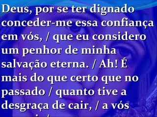 Deus, por se ter dignado
conceder-me essa confiança
em vós, / que eu considero
um penhor de minha
salvação eterna. / Ah! É
mais do que certo que no
passado / quanto tive a
desgraça de cair, / a vós

 