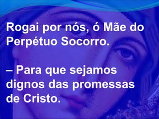 Rogai por nós, ó Mãe do
Perpétuo Socorro.
– Para que sejamos
dignos das promessas
de Cristo.

 