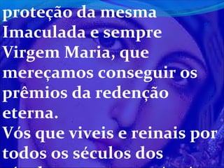 proteção da mesma
Imaculada e sempre
Virgem Maria, que
mereçamos conseguir os
prêmios da redenção
eterna.
Vós que viveis e reinais por
todos os séculos dos

 