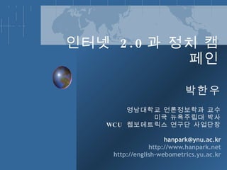 인터넷  2.0 과 정치 캠페인 박한우 영남대학교 언론정보학과 교수 미국 뉴욕주립대 박사 WCU  웹보메트릭스 연구단 사업단장 han [email_address] http://www.hanpark.net http://english-webometrics.yu.ac.kr 