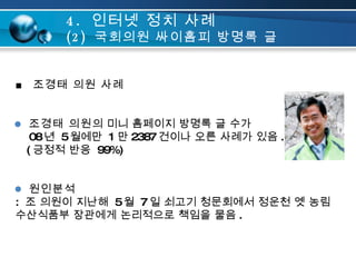 ■  조경태 의원 사례 조경태 의원 의 미니 홈페이지 방명록 글 수가   08 년  5 월에만  1 만 2387 건이나 오른 사례가 있음 .   ( 긍정적 반응  99%) 원인분석 :  조 의원이 지난해  5 월  7 일 쇠고기 청문회에서 정운천 옛 농림 수산식품부 장관에게 논리적으로 책임을 물음 . 4.  인터넷 정치 사례 (2)  국회의원 싸이홈피 방명록 글 