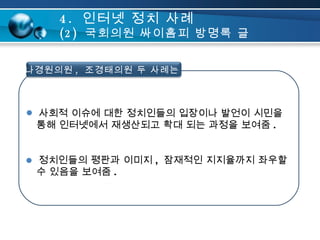 사회적 이슈에 대한 정치인들의 입장이나 발언이 시민을    통해 인터넷에서 재생산되고 확대 되는 과정을 보여줌 . 정치인들의 평판과 이미지 ,  잠재적인 지지율까지 좌우할    수 있음을 보여줌 .  4.  인터넷 정치 사례 (2)  국회의원 싸이홈피 방명록 글 나경원의원 ,  조경태의원 두 사례는 .. 