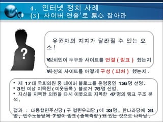 유권자의 지지가 달라질 수 있는 요소 ! 정치인이 누구와 사이트를  연결 ( 링크 )  했는지 . 자신의 사이트를 어떻게  구성 ( 피처 )  했는지 . *  제  17 대 국회의원 중 네이버 블로그를 운영중인  126 명 선정 . * 3 번 이상 지목된 ( 이웃등록 )  블로거  76 명 선정 . *  자신을 지목한 의원을 다시 이웃으로 지목한  47 명의 링크 구조 분석 . 결과  :  대통합민주신당 ( 구 열린우리당 ) 에  33 명 ,  한나라당에  24 명 ,  민주노동당에  7 명이 링크 ( 중복측량 ) 돼 있는 것으로 나타남 . 4.  인터넷 정치 사례 (3)  사이버 연줄’로 票心 잡아라  