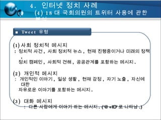 사회 정치적 메시지 :  정치적 사건 ,  사회 정치적 뉴스 ,  현재 진행중이거나 미래의 정책 , 정치 캠페인 ,  사회적 견해 ,  공공관계를 포함하는 메시지 . (2)  개인적 메시지 :  개인적인 이야기 ,  일상 생활 ,  현재 감정 ,  자기 노출 ,  자신에 대한  자유로운 이야기를 포함하는 메시지 . (3)  대화 메시지   :  다른 사람에게 이야기 하는 메시지 . ('@+ID' 로 나타남 .) 4.  인터넷 정치 사례 (4) 18 대 국회의원의 트위터 사용에 관한 분석  ■  Tweet  유형 