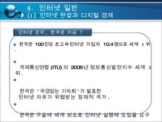 6.  인터넷 일반 (1)  인터넷 탄압과 디지털 경제  한국은  100 인당  초고속인터넷 가입자  10.4 명으로  세계  1 위 . 국제통신연합 (ITU) 의  2008 년  정보통신발전지수 세계  2 위 . 한국은  ' 국경없는 기자회 ' 가 발표한   인터넷 자유가 위협받는 잠재적 국가 . 한국은  구글에 세계 최초로 인터넷 실명제 도입을 요구 . 인터넷 강국 ,  한국은 지금  ? 