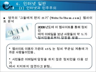 ■  영국의 ‘그들에게 편지 쓰기’ (WriteToThem.com)  웹사이트 분석 2008 년도에 이 웹사이트를 통해 정치인 에게 이메일을 보낸 사람들의  약 ⅔가 정치인들로부터 답장을 받음 . *  웹사이트 이용자 가운데  45% 는 정치 무관심 계층 에 가까운 사람들이었음 . *  시민들은 이메일에  답장을 하지 않은 정치인을 다음 선거 에서 지지하지 않겠다 고 밝힘 . 6.  인터넷 일반 (2)  인터넷과 민주주의 