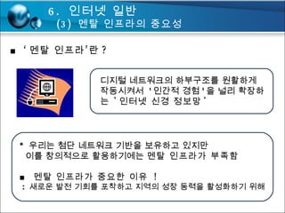 ■ ‘ 멘탈 인프라’란 ?  디지털 네트워크의 하부구조를 원활하게 작동시켜서  ' 인간적 경험 ' 을 널리 확장하는  ' 인터넷 신경 정보망 ' *  우리는 첨단 네트워크 기반을 보유하고 있지만   이를 창의적으로 활용하기에는  멘탈 인프라가 부족함 ■  멘탈 인프라가 중요한 이유  ! :  새로운 발전 기회를 포착하고 지역의 성장 동력을 활성화하기 위해 6.  인터넷 일반 (3)  멘탈 인프라의 중요성 