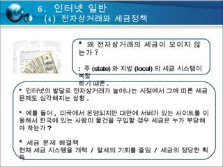 *  왜 전자상거래의 세금이 모이지 않는가 ? :  주 (state) 와 지방 (local) 의 세금 시스템이 복잡 하기 때문 . *  인터넷의 발달로 전자상거래가 늘어나는 시점에서 그에 따른 세금 문제도 심각해지는 상황 . *  예를 들어 ,  미국에서 운영되지만 대만에 서버가 있는 사이트를 이용해서 한국에 있는 사람이 물건을 구입할 경우 세금은 누가 부담해야 하는가 ?  *  세금 문제 해결책 현재 세금 시스템을 개혁  /  탈세의 기회를 줄임  /  세금의 정당한 획득 6.  인터넷 일반 (4)  전자상거래와 세금정책 