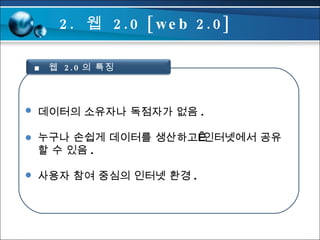 데이터의 소유자나 독점자가 없음 . 누구나 손쉽게 데이터를 생산하고 인터넷에서 공유 할 수 있음 . 사용자 참여 중심의 인터넷 환경 . 2.  웹  2.0 [web 2.0] ■  웹  2.0 의 특징 