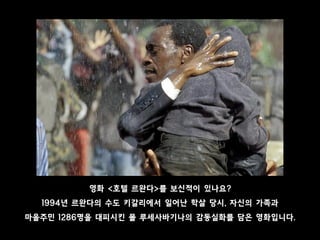 영화 <호텔 르완다>를 보신적이 있나요?
1994년 르완다의 수도 키갈리에서 일어난 학살 당시, 자신의 가족과
마을주민 1286명을 대피시킨 폴 루세사바기나의 감동실화를 담은 영화입니다.
 