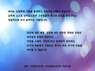 출처 : 이창준(2009). 리더십패스파인더. 학이시습
리더는 군림하며 사람을 통제하고 조정하는 사람이 아닙니다.
오히려 스스로 낮아짐으로써 구성원들의 욕구와 관심을 충족시키고
역설적으로 다시 높아지는 사람입니다.
타인에 대한 애정, 성장에 대한 무한한 격려와 지원은
리더십의 본질적 행위이고
이것을 구태여 ‘서번트’라고 표현하지 않더라도
조직과 공동체가 구원되는 방식이 바로 여기에 있음을
부인할 수 없습니다.
 