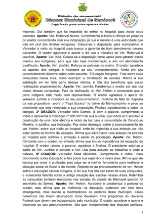 mesmos. Diz também que foi impedido de entrar no hospital para visitar seus
parentes. Aparte: Ver. Roberval Neves. Cumprimenta a todos e reforça as palavras
do orador concordando com sua indignação, já que o mesmo é uma autoridade que
luta em prol dos direitos indígenas. Coloca-se a disposição para acompanhar o
Vereador à visita ao hospital para buscar a garantia de bom atendimento desses
pacientes. O orador agradece o aparte e diz que a iniciativa do Ver. Roberval é
louvável. Aparte: Ver. Kdé. Coloca-se a disposição como apoio para garantir esses
direitos aos indígenas, para que não haja discriminação e sim um atendimento
qualificado. Aparte: Ver. Junhão. Reforça as palavras do orador. O orador agradece
os apartes dos colegas e incorpora ao seu pronunciamento. Ainda em seu
pronunciamento discorre sobre outro assunto: “Educação Indígena”. Fala sobre suas
conquistas nessa área, como exemplo: a construção de escolas. Mostra a sua
satisfação em ter feito parte dessas vitórias, e fala dos benefícios que essas
realizações proporcionarão. Aparte: Ver. Junhão. Parabeniza o orador por sua luta
diante dessas conquistas. Fala da dedicação do Ver. Helton e acrescenta que o
povo indígena está muito bem representado. O orador agradece o aparte do
vereador Junhão e incorpora ao seu pronunciamento, reclama da falta de resposta
da sua propositura sobre o “Tapa Buraco” no bairro do Manicorezinho e pede ao
presidente que seja reenviada a sua proposição. Finaliza agradecendo a todos os
colegas. 3º ORADOR: Vereador Miro Gomes, já com a palavra, cumprimenta a
todos e apresenta a Indicação nº 001/2013 de sua autoria, que indica ao Executivo a
construção de uma rede elétrica e motor de luz para a comunidade de Varadouro
Moreira, e justifica sua indicação. Faz outro destaque sobre o pronunciamento do
ver. Helton, sobre sua visita ao hospital, onde foi impedida a sua entrada por não
estar dentro do horário de visitação. Afirma que deve haver uma seleção na entrada
ao hospital para controle e proteção à saúde da população. Aparte: Ver. Helton.
Concorda com o orador, no entanto afirma que houve imprudência da recepção do
hospital. O orador retoma a palavra, agradece e finaliza. O presidente autoriza a
saída do Ver. Junhão e convida o Ver. Uca para assumir os trabalhos e pede a
palavra. 4º ORADOR: Vereador Sabá Medeiros. Cumprimenta a todos. Inicia
discorrendo sobre Educação e fala sobre sua experiência nesta área. Afirma que ele
leciona por amor à profissão, pois julga ser a melhor ferramenta para melhorar a
situação social do Brasil e do mundo. Reporta-se ao pronunciamento do ver. Helton
sobre a educação escolar indígena, e diz que fica feliz por saber de suas conquistas,
e acrescenta falando sobre a antiga situação das escolas nessas áreas. Relembra
as conquistas também realizadas nas escolas da cidade de Manicoré quando foi
secretário da Semed. Aparte: Ver. Helton. Agradece e parabeniza a postura do
orador, mas afirma que as melhorias na educação poderiam ser bem mais
abrangentes, mas devido à inadimplência do poderes deste município, esses
benefícios não foram alcançados como deveriam. Cita programas do Governo
Federal que devem ser incorporados pelo município. O orador agradece o aparte e
incorpora ao seu pronunciamento, fala que, independente das disputas políticas,
2

 