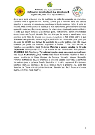 deve haver uma união em prol da qualidade de vida da população do município.
Discorre sobre o aparte do Ver. Junhão. Afirma que o vereador teve uma atitude
plausível e coerente em relação ao questionamento do vereador Helton à visita ao
hospital. Mas afirma que não é aceitável o mal atendimento, principalmente àqueles
que estão enfermos. Reporta-se ao caso de tuberculose, citado pelo vereador Helton
e pede que sejam tomadas providências para, efetivamente, serem minimizados
esses casos no Capanã Grande. Diz também que às vezes o atendimento ruim
acontece pela falta de preparo dos nossos servidores e faz critica sobre o que
aconteceu mês passado, onde os órgãos públicos foram convidados para participar
do curso do CCOTI que tratava da qualidade do servidor público, mas não houve
interesse por parte dos mesmos. Agradece e finaliza. O Ver. Uca retorna os
trabalhos ao presidente Sabá Medeiros. Matérias a serem votadas no Grande
Expediente: Indicação 001/2013 – de autoria do Ver. Miro Gomes. Foi aprovada.
ORDEM DO DIA: Não houve. Vereadores inscritos para as considerações finais:
Não houve. CONSIDERAÇÕES FINAIS: Não houve. Nada mais havendo a tratar o
senhor presidente da Mesa Diretora da Câmara, Vereador Manuel Sebastião
Pimentel de Medeiros deu por encerrada a presente Sessão e convidou os senhores
Vereadores para a próxima Sessão Ordinária no horário regimental. Eu Markson
Machado Barbosa, secretário da Mesa Diretora lavrei a presente Ata. Sala das
Sessões da Câmara Municipal de Manicoré, Plenário Ver. Prof. Emanuel Colares
Duarte, em 21 de maio de 2013.

3

 