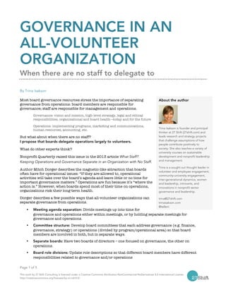Page 1 of 5
This work by 27 Shift Consulting is licensed under a Creative Commons Attribution-NonCommercial-NoDerivatives 4.0 International License.
http://creativecommons.org/licenses/by-nc-nd/4.0/
GOVERNANCE IN AN
ALL-VOLUNTEER
ORGANIZATION
When there are no staff to delegate to
By Trina Isakson
Most board governance resources stress the importance of separating
governance from operations: board members are responsible for
governance; staff are responsible for management and operations.
Governance: vision and mission, high-level strategy, legal and ethical
responsibilities, organizational and board health—today and for the future
Operations: implementing programs, marketing and communications,
human resources, accounting, etc.
But what about when there are no staff?
I propose that boards delegate operations largely to volunteers.
What do other experts think?
Nonprofit Quarterly raised this issue in the 2013 article What Staff?
Keeping Operations and Governance Separate in an Organization with No Staff.
Author Mitch Dorger describes the magnetic-like attraction that boards
often have for operational issues: “If they are allowed to, operational
activities will take over the board’s agenda and leave little or no time for
important governance matters.” Operations are fun because it’s “where the
action is.” However, when boards spend most of their time on operations,
organizations risk their long-term health.
Dorger describes a few possible ways that all-volunteer organizations can
separate governance from operations.
Ÿ Meeting agenda separation: Divide meetings up into time for
governance and operations either within meetings, or by holding separate meetings for
governance and operations.
Ÿ Committee structure: Develop board committees that each address governance (e.g. finance,
governance, strategy) or operations (divided by program/operational area) so that board
members are involved in both, but in separate ways.
Ÿ Separate boards: Have two boards of directors – one focused on governance, the other on
operations.
Ÿ Board role divisions: Update role descriptions so that different board members have different
responsibilities related to governance and/or operations
About the author
Trina Isakson is founder and principal
thinker at 27 Shift (27shift.com) and
leads research and strategy projects
that challenge assumptions of how
people contribute positively to
society. She also teaches a variety of
university courses on sustainable
development and nonprofit leadership
and management.
Trina is a sought out thought leader in
volunteer and employee engagement,
community-university engagement,
inter-generational dynamics, women
and leadership, introverts, and
innovations in nonprofit sector
governance and leadership.
trina@27shift.com
trinaisakson.com
@telleni
 