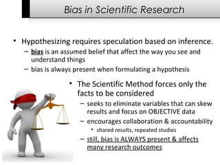 Bias in Scientific Research
• Hypothesizing requires speculation based on inference.
– bias is an assumed belief that affect the way you see and 
understand things
– bias is always present when formulating a hypothesis
• The Scientific Method forces only the 
facts to be considered
– seeks to eliminate variables that can skew 
results and focus on OBJECTIVE data
– encourages collaboration & accountability 
• shared results, repeated studies
– still, bias is ALWAYS present & affects 
many research outcomes
 