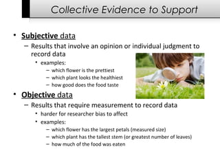 Collective Evidence to Support
• Subjective data 
– Results that involve an opinion or individual judgment to 
record data
• examples:
– which flower is the prettiest
– which plant looks the healthiest
– how good does the food taste
• Objective data
– Results that require measurement to record data 
• harder for researcher bias to affect
• examples:
– which flower has the largest petals (measured size)
– which plant has the tallest stem (or greatest number of leaves)
– how much of the food was eaten
 