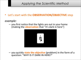 Applying the Scientific Method
• Let's start with the OBSERVATION/OBJECTIVE step
example:
– you first notice that the lights are out in your home
(making the observation that "it's dark in here")
– you quickly state the objective (problem) in the form of a
question: "WHY IS IT DARK IN HERE?"
 