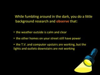 While fumbling around in the dark, you do a little
background research and observe that:
• the weather outside is calm and clear
• the other homes on your street still have power
• the T.V. and computer upstairs are working, but the
lights and outlets downstairs are not working
 