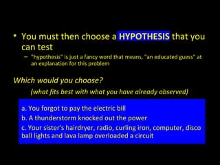 • You must then choose a HYPOTHESIS that you
can test
– "hypothesis" is just a fancy word that means, "an educated guess" at
an explanation for this problem
Which would you choose?
(what fits best with what you have already observed)
a. You forgot to pay the electric bill
b. A thunderstorm knocked out the power
c. Your sister's hairdryer, radio, curling iron, computer, disco
ball lights and lava lamp overloaded a circuit
 