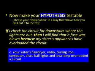• Now make your HYPOTHESIS testable
– phrase your "explanation" in a way that shows how you
will put it to the test:
If I check the circuit for downstairs where the
lights are out, then I will find that a fuse was
blown because my sister's appliances have
overloaded the circuit.
c. Your sister's hairdryer, radio, curling iron,
computer, disco ball lights and lava lamp overloaded
a circuit
 