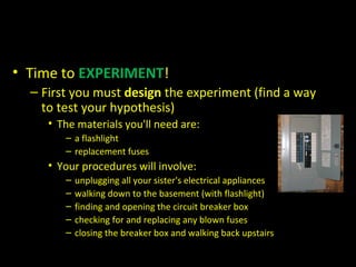 • Time to EXPERIMENT!
– First you must design the experiment (find a way
to test your hypothesis)
• The materials you'll need are:
– a flashlight
– replacement fuses
• Your procedures will involve:
– unplugging all your sister's electrical appliances
– walking down to the basement (with flashlight)
– finding and opening the circuit breaker box
– checking for and replacing any blown fuses
– closing the breaker box and walking back upstairs
 