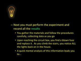 – Next you must perform the experiment and
record all the results
• You gather the materials and follow the procedures
carefully, collecting data as you go
• Upon reaching the circuit box, you find a blown fuse
and replace it. As you climb the stairs, you notice ALL
the lights back on in the house.
• A quick mental analysis of this information leads you
to...
 