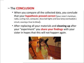 – The CONCLUSION
• When you compare all the collected data, you conclude
that your hypothesis proved correct (your sister's hairdryer,
radio, curling iron, computer, disco ball lights and lava lamp overloaded a
circuit, causing a fuse to blow).
• After replacing all your materials and cleaning up after
your "experiment" you share your findings with your
sister in hopes that this will not happen again.
 