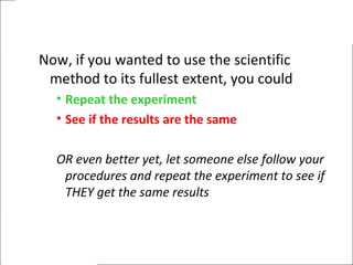 Now, if you wanted to use the scientific
method to its fullest extent, you could
• Repeat the experiment
• See if the results are the same
OR even better yet, let someone else follow your
procedures and repeat the experiment to see if
THEY get the same results
 