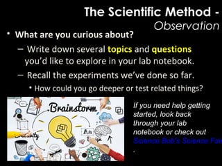 The Scientific Method -
Observation
• What are you curious about?
– Write down several topics and questions
you’d like to explore in your lab notebook.
– Recall the experiments we’ve done so far.
• How could you go deeper or test related things?
If you need help getting
started, look back
through your lab
notebook or check out
Science Bob's Science Fair
.
 