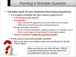 Forming a Testable Question
• Consider each of your brainstormed topics/questions.
– Is it a good candidate for your science experiment?
• Is it relevant to Life Science?
• Is it testable?
– Does it present the opportunity to test the affect of one variable?
– HOW will you test/measure your question/outcome?
• Do you have the resources?
– Are the necessary equipment, supplies, locations, etc. available to you?
– What is your budget and how long will it take to get supplies?
• Can you complete it within the next three weeks?
– If not, cross it out and consider another
• OR narrow down and simplify a topic into something that fits the
criteria above.
When you find one you think will work, CIRCLE
it and start thinking about how you would form
an experiment to test your question.
 