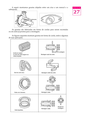 27
A U L AA seguir mostramos gaxetas alojadas entre um eixo e um mancal e a
sobreposta.
As gaxetas são fabricadas em forma de cordas para serem recortadas
ou em anéis já prontos para a montagem.
As figuras seguintes mostram gaxetas em forma de corda, anéis e algumas
de suas aplicações.
 