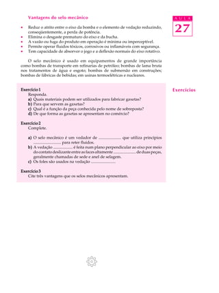 27
A U L AVantagens do selo mecânico
· Reduz o atrito entre o eixo da bomba e o elemento de vedação reduzindo,
conseqüentemente, a perda de potência.
· Elimina o desgaste prematuro do eixo e da bucha.
· A vazão ou fuga do produto em operação é mínima ou imperceptível.
· Permite operar fluidos tóxicos, corrosivos ou inflamáveis com segurança.
· Tem capacidade de absorver o jogo e a deflexão normais do eixo rotativo.
O selo mecânico é usado em equipamentos de grande importância
como bombas de transporte em refinarias de petróleo; bombas de lama bruta
nos tratamentos de água e esgoto; bombas de submersão em construções;
bombas de fábricas de bebidas; em usinas termoelétricas e nucleares.
Exercício 1Exercício 1Exercício 1Exercício 1Exercício 1
Responda.
a)a)a)a)a) Quais materiais podem ser utilizados para fabricar gaxetas?
b)b)b)b)b) Para que servem as gaxetas?
c)c)c)c)c) Qual é a função da peça conhecida pelo nome de sobreposta?
d)d)d)d)d) De que forma as gaxetas se apresentam no comércio?
Exercício 2Exercício 2Exercício 2Exercício 2Exercício 2
Complete.
a)a)a)a)a) O selo mecânico é um vedador de ...................... que utiliza princípios
........................... para reter fluidos.
b)b)b)b)b) A vedação ................... é feita num plano perpendicular ao eixo por meio
docontatodeslizanteentreasfacesaltamente......................deduaspeças,
geralmente chamadas de sede e anel de selagem.
c)c)c)c)c) Os foles são usados na vedação ........................
Exercício 3Exercício 3Exercício 3Exercício 3Exercício 3
Cite três vantagens que os selos mecânicos apresentam.
Exercícios
 