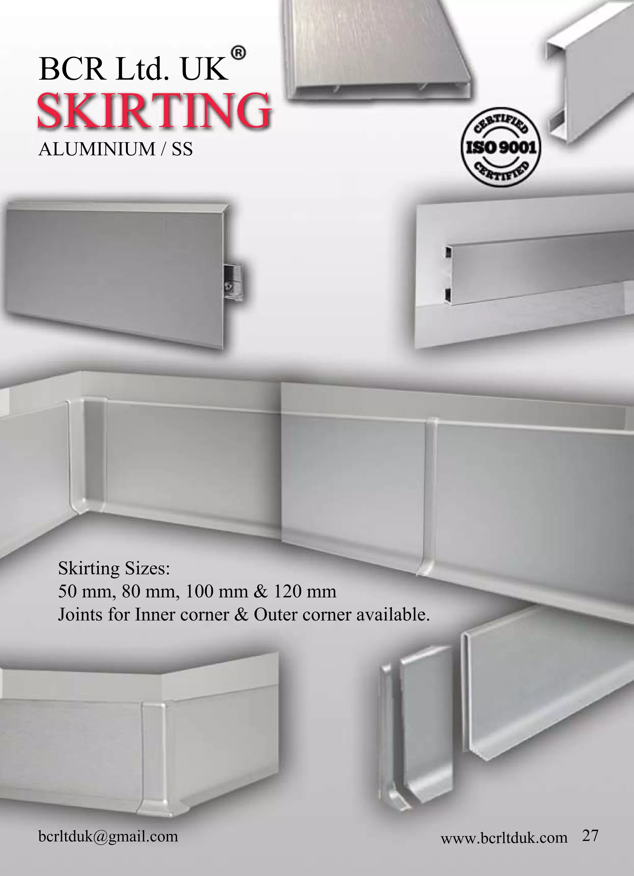 bcrltduk@gmail.com
SKIRTING
ALUMINIUM/SS
BCRLtd.UK
27
SkirtingSizes:
50mm,80mm,100mm&120mm
JointsforInnercorner&Outercorneravailable.
www.bcrltduk.com