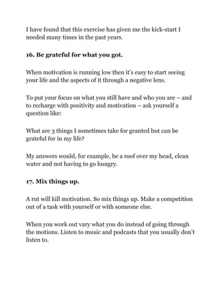 I have found that this exercise has given me the kick-start I
needed many times in the past years.
16. Be grateful for what you got.
When motivation is running low then it’s easy to start seeing
your life and the aspects of it through a negative lens.
To put your focus on what you still have and who you are – and
to recharge with positivity and motivation ­
– ask yourself a
question like:
What are 3 things I sometimes take for granted but can be
grateful for in my life?
My answers would, for example, be a roof over my head, clean
water and not having to go hungry.
17. Mix things up.
A rut will kill motivation. So mix things up. Make a competition
out of a task with yourself or with someone else.
When you work out vary what you do instead of going through
the motions. Listen to music and podcasts that you usually don’t
listen to.
 