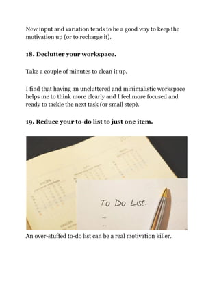 New input and variation tends to be a good way to keep the
motivation up (or to recharge it).
18. Declutter your workspace.
Take a couple of minutes to clean it up.
I find that having an uncluttered and minimalistic workspace
helps me to think more clearly and I feel more focused and
ready to tackle the next task (or small step).
19. Reduce your to-do list to just one item.
An over-stuffed to-do list can be a real motivation killer.
 