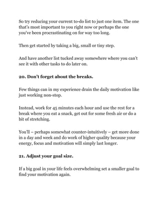 So try reducing your current to-do list to just one item. The one
that’s most important to you right now or perhaps the one
you've been procrastinating on for way too long.
Then get started by taking a big, small or tiny step.
And have another list tucked away somewhere where you can’t
see it with other tasks to do later on.
20. Don’t forget about the breaks.
Few things can in my experience drain the daily motivation like
just working non-stop.
Instead, work for 45 minutes each hour and use the rest for a
break where you eat a snack, get out for some fresh air or do a
bit of stretching.
You’ll – perhaps somewhat counter-intuitively – get more done
in a day and week and do work of higher quality because your
energy, focus and motivation will simply last longer.
21. Adjust your goal size.
If a big goal in your life feels overwhelming set a smaller goal to
find your motivation again.
 
