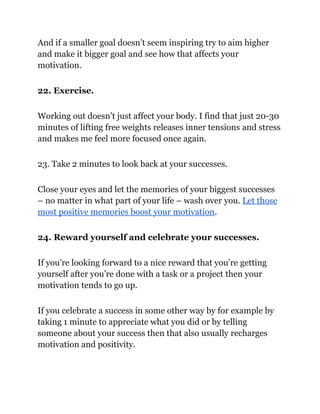 And if a smaller goal doesn’t seem inspiring try to aim higher
and make it bigger goal and see how that affects your
motivation.
22. Exercise.
Working out doesn’t just affect your body. I find that just 20-30
minutes of lifting free weights releases inner tensions and stress
and makes me feel more focused once again.
23. Take 2 minutes to look back at your successes.
Close your eyes and let the memories of your biggest successes
– no matter in what part of your life – wash over you. Let those
most positive memories boost your motivation.
24. Reward yourself and celebrate your successes.
If you’re looking forward to a nice reward that you’re getting
yourself after you’re done with a task or a project then your
motivation tends to go up.
If you celebrate a success in some other way by for example by
taking 1 minute to appreciate what you did or by telling
someone about your success then that also usually recharges
motivation and positivity.
 