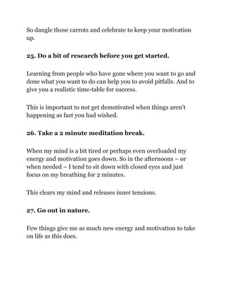 So dangle those carrots and celebrate to keep your motivation
up.
25. Do a bit of research before you get started.
Learning from people who have gone where you want to go and
done what you want to do can help you to avoid pitfalls. And to
give you a realistic time-table for success.
This is important to not get demotivated when things aren’t
happening as fast you had wished.
26. Take a 2 minute meditation break.
When my mind is a bit tired or perhaps even overloaded my
energy and motivation goes down. So in the afternoons – or
when needed – I tend to sit down with closed eyes and just
focus on my breathing for 2 minutes.
This clears my mind and releases inner tensions.
27. Go out in nature.
Few things give me as much new energy and motivation to take
on life as this does.
 
